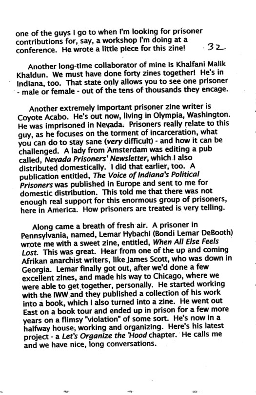 one of the guys | go to when I’m looking for prisoner contributions for, say, a workshop I’m doing at a conference. He wrote a little piece for this zine! 32 Another long-time collaborator of mine is Khalfani Malik Khaldun. We must have done forty zines together! He’s in Indiana, too. That state only allows you to see one prisoner ~ male or female - out of the tens of thousands they encage. Another extremely important prisoner zine writer is Coyote Acabo. He’s out now, living in Olympia, Washington. He was imprisoned in Neyada. Prisoners really relate to this guy, as he focuses on the torment of incarceration, what you’can do to stay sane (very difficult) - and how it can be challenged. A lady from Amsterdam was editing a pub called, Nevada Prisoners’ Newsletter, which | also distributed domestically. |did that earlier, too. A publication entitled, The Voice of Indiana’s Political Prisoners was published in Europe and sent to me for domestic distribution. This told me that there was not enough real support for this enormous group of prisoners, here in America. How prisoners are treated is very telling. Along came a breath of fresh air. A prisoner in Pennsylvania, named, Lemar Hybachi (Bondi Lemar DeBooth) wrote me with a sweet zine, entitled, When All Else Feels Lost. This was great. Hear from one of the up and coming Afrikan anarchist writers, like James Scott, who was down in Georgia. Lemar finally got out, after we’d done a few excellent zines, and made his way to Chicago, where we were able to get together, personally. He started working with the IWW and they published a collection of his work into a book, which | also turned into a zine. He went out East on a book tour and ended up in prison for a few more years on a flimsy "violation" of some sort. He’s now in a halfway house, working and organizing. Here’s his latest project - a Let’s Organize the ’Hood chapter. He calls me and we have nice, long conversations.